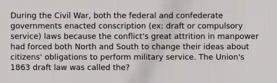 During the Civil War, both the federal and confederate governments enacted conscription (ex: draft or compulsory service) laws because the conflict's great attrition in manpower had forced both North and South to change their ideas about citizens' obligations to perform military service. The Union's 1863 draft law was called the?