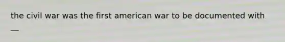 the civil war was the first american war to be documented with __