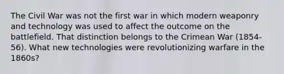 The Civil War was not the first war in which modern weaponry and technology was used to affect the outcome on the battlefield. That distinction belongs to the Crimean War (1854-56). What new technologies were revolutionizing warfare in the 1860s?