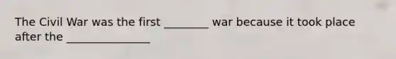 The Civil War was the first ________ war because it took place after the _______________