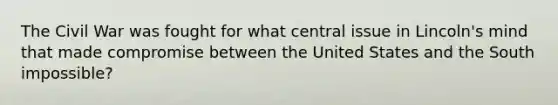 The Civil War was fought for what central issue in Lincoln's mind that made compromise between the United States and the South impossible?