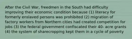 After the Civil War, freedmen in the South had difficulty improving their economic condition because (1) literacy for formerly enslaved persons was prohibited (2) migration of factory workers from Northern cities had created competition for jobs (3) the federal government confiscated their 40- acre grants (4) the system of sharecropping kept them in a cycle of poverty