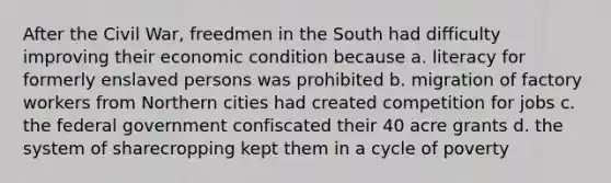 After the Civil War, freedmen in the South had difficulty improving their economic condition because a. literacy for formerly enslaved persons was prohibited b. migration of factory workers from Northern cities had created competition for jobs c. the federal government confiscated their 40 acre grants d. the system of sharecropping kept them in a cycle of poverty