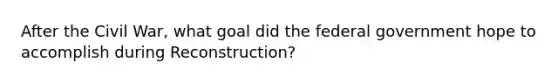 After the Civil War, what goal did the federal government hope to accomplish during Reconstruction?