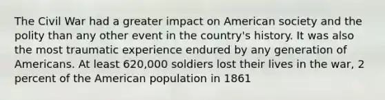 The Civil War had a greater impact on American society and the polity than any other event in the country's history. It was also the most traumatic experience endured by any generation of Americans. At least 620,000 soldiers lost their lives in the war, 2 percent of the American population in 1861