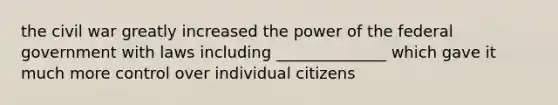 the civil war greatly increased the power of the federal government with laws including ______________ which gave it much more control over individual citizens