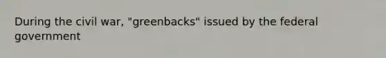 During the civil war, "greenbacks" issued by the federal government