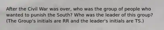 After the Civil War was over, who was the group of people who wanted to punish the South? Who was the leader of this group? (The Group's initials are RR and the leader's initials are TS.)