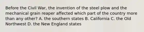 Before the Civil War, the invention of the steel plow and the mechanical grain reaper affected which part of the country more than any other? A. the southern states B. California C. the Old Northwest D. the New England states