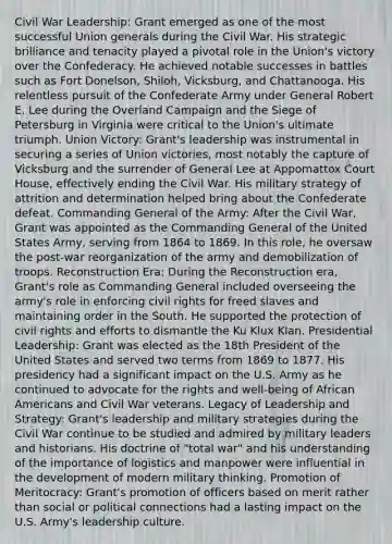 Civil War Leadership: Grant emerged as one of the most successful Union generals during the Civil War. His strategic brilliance and tenacity played a pivotal role in the Union's victory over the Confederacy. He achieved notable successes in battles such as Fort Donelson, Shiloh, Vicksburg, and Chattanooga. His relentless pursuit of the Confederate Army under General Robert E. Lee during the Overland Campaign and the Siege of Petersburg in Virginia were critical to the Union's ultimate triumph. Union Victory: Grant's leadership was instrumental in securing a series of Union victories, most notably the capture of Vicksburg and the surrender of General Lee at Appomattox Court House, effectively ending the Civil War. His military strategy of attrition and determination helped bring about the Confederate defeat. Commanding General of the Army: After the Civil War, Grant was appointed as the Commanding General of the United States Army, serving from 1864 to 1869. In this role, he oversaw the post-war reorganization of the army and demobilization of troops. Reconstruction Era: During the Reconstruction era, Grant's role as Commanding General included overseeing the army's role in enforcing civil rights for freed slaves and maintaining order in the South. He supported the protection of civil rights and efforts to dismantle the Ku Klux Klan. Presidential Leadership: Grant was elected as the 18th President of the United States and served two terms from 1869 to 1877. His presidency had a significant impact on the U.S. Army as he continued to advocate for the rights and well-being of African Americans and Civil War veterans. Legacy of Leadership and Strategy: Grant's leadership and military strategies during the Civil War continue to be studied and admired by military leaders and historians. His doctrine of "total war" and his understanding of the importance of logistics and manpower were influential in the development of modern military thinking. Promotion of Meritocracy: Grant's promotion of officers based on merit rather than social or political connections had a lasting impact on the U.S. Army's leadership culture.