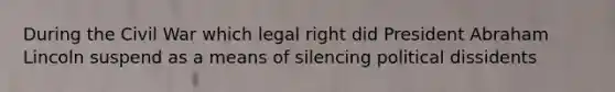 During the Civil War which legal right did President Abraham Lincoln suspend as a means of silencing political dissidents