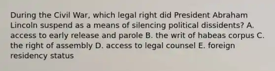 During the Civil War, which legal right did President Abraham Lincoln suspend as a means of silencing political dissidents? A. access to early release and parole B. the writ of habeas corpus C. the right of assembly D. access to legal counsel E. foreign residency status