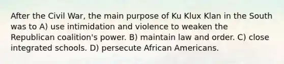 After the Civil War, the main purpose of Ku Klux Klan in the South was to A) use intimidation and violence to weaken the Republican coalition's power. B) maintain law and order. C) close integrated schools. D) persecute <a href='https://www.questionai.com/knowledge/kktT1tbvGH-african-americans' class='anchor-knowledge'>african americans</a>.