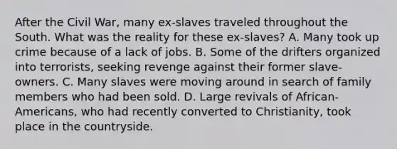 After the Civil War, many ex-slaves traveled throughout the South. What was the reality for these ex-slaves? A. Many took up crime because of a lack of jobs. B. Some of the drifters organized into terrorists, seeking revenge against their former slave-owners. C. Many slaves were moving around in search of family members who had been sold. D. Large revivals of African-Americans, who had recently converted to Christianity, took place in the countryside.