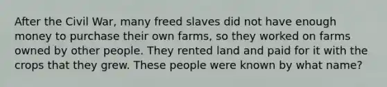 ​After the Civil War, many freed slaves did not have enough money to purchase their own farms, so they worked on farms owned by other people. They rented land and paid for it with the crops that they grew. These people were known by what name?