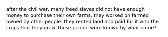 after the civil war, many freed slaves did not have enough money to purchase their own farms, they worked on farmed owned by other people. they rented land and paid for it with the crops that they grew. these people were known by what name?