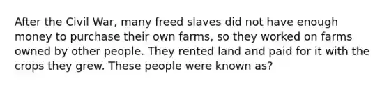 After the Civil War, many freed slaves did not have enough money to purchase their own farms, so they worked on farms owned by other people. They rented land and paid for it with the crops they grew. These people were known as?