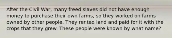 After the Civil War, many freed slaves did not have enough money to purchase their own farms, so they worked on farms owned by other people. They rented land and paid for it with the crops that they grew. These people were known by what name?