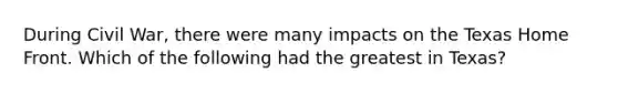 During Civil War, there were many impacts on the Texas Home Front. Which of the following had the greatest in Texas?