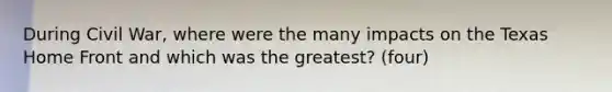 During Civil War, where were the many impacts on the Texas Home Front and which was the greatest? (four)