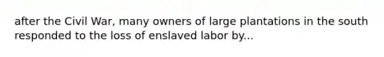 after the Civil War, many owners of large plantations in the south responded to the loss of enslaved labor by...