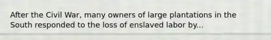 After the Civil War, many owners of large plantations in the South responded to the loss of enslaved labor by...