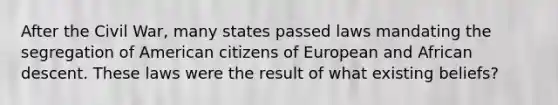 After the Civil War, many states passed laws mandating the segregation of American citizens of European and African descent. These laws were the result of what existing beliefs?