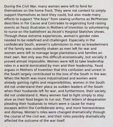 During the Civil War, many women were left to fend for themselves on the home front. They were not content to simply support themselves as best they could, but also made many efforts to support "the boys" from sewing uniforms as McPherson describes in For Cause and Comrades to organizing fund raising events as Faust illustrates in Mothers of Invention to volunteering to nurse on the battlefront as Alcott's Hospital Sketches shows. Through these extreme experiences, women's gender roles needed to be redefined and challenged. Especially in the confederate South, women's submission to men as breadwinners of the family was violently shaken as men left for war and women were left to manage large plantations and families on their own. Not only was this difficult economically, but socially it proved almost impossible. Women were left to take leadership roles in a world dominated by men and their leadership. Faust argues in Mothers of Invention that this confusion and unrest in the South largely contributed to the loss of the South in the war. When the North was more industrialized and women were already gaining rights and responsibilities, women in the South did not understand their place as sudden leaders of the South when their husbands left for war, and furthermore, their society did not understand it. Many women had to fight simply to stay alive as their food began to run out. Their letters of desperation pleading their husbands to return were a cause for many escapes within the Confederate army, and more homesickness and dismay. Women's roles were changed dramatically through the course of the civil war, and their roles possibly dramatically affected the outcome of the war itself.