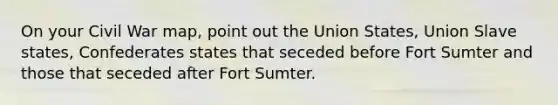 On your Civil War map, point out the Union States, Union Slave states, Confederates states that seceded before Fort Sumter and those that seceded after Fort Sumter.