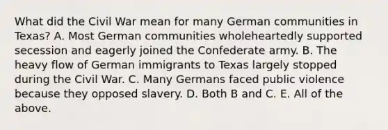 What did the Civil War mean for many German communities in Texas? A. Most German communities wholeheartedly supported secession and eagerly joined the Confederate army. B. The heavy flow of German immigrants to Texas largely stopped during the Civil War. C. Many Germans faced public violence because they opposed slavery. D. Both B and C. E. All of the above.