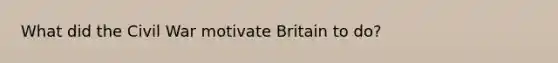 What did the Civil War motivate Britain to do?