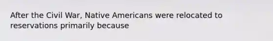 After the Civil War, Native Americans were relocated to reservations primarily because