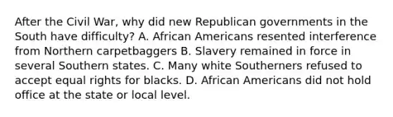 After the Civil War, why did new Republican governments in the South have difficulty? A. African Americans resented interference from Northern carpetbaggers B. Slavery remained in force in several Southern states. C. Many white Southerners refused to accept equal rights for blacks. D. African Americans did not hold office at the state or local level.