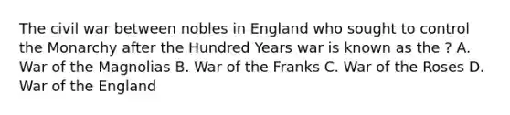 The civil war between nobles in England who sought to control the Monarchy after the Hundred Years war is known as the ? A. War of the Magnolias B. War of the Franks C. War of the Roses D. War of the England