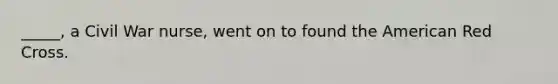 _____, a Civil War nurse, went on to found the American Red Cross.