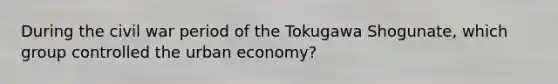 During the civil war period of the Tokugawa Shogunate, which group controlled the urban economy?