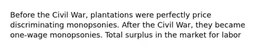 Before the Civil War, plantations were perfectly price discriminating monopsonies. After the Civil War, they became one-wage monopsonies. Total surplus in the market for labor