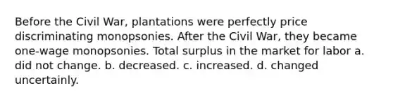 Before the Civil War, plantations were perfectly price discriminating monopsonies. After the Civil War, they became one-wage monopsonies. Total surplus in the market for labor a. did not change. b. decreased. c. increased. d. changed uncertainly.