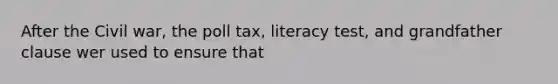 After the Civil war, the poll tax, literacy test, and grandfather clause wer used to ensure that