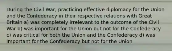 During the Civil War, practicing effective diplomacy for the Union and the Confederacy in their respective relations with Great Britain a) was completely irrelevant to the outcome of the Civil War b) was important for the Union but not for the Confederacy c) was critical for both the Union and the Confederacy d) was important for the Confederacy but not for the Union