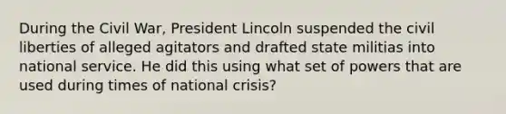 During the Civil War, President Lincoln suspended the civil liberties of alleged agitators and drafted state militias into national service. He did this using what set of powers that are used during times of national crisis?