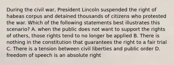 During the civil war, President Lincoln suspended the right of habeas corpus and detained thousands of citizens who protested the war. Which of the following statements best illustrates this scenario? A. when the public does not want to support the rights of others, those rights tend to no longer be applied B. There is nothing in the constitution that guarantees the right to a fair trial C. There is a tension between civil liberties and public order D. freedom of speech is an absolute right