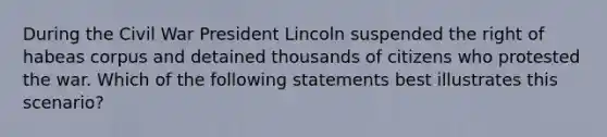 During the Civil War President Lincoln suspended the right of habeas corpus and detained thousands of citizens who protested the war. Which of the following statements best illustrates this scenario?