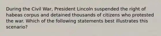 During the Civil War, President Lincoln suspended the right of habeas corpus and detained thousands of citizens who protested the war. Which of the following statements best illustrates this scenario?