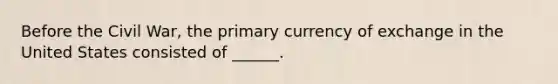 Before the Civil War, the primary currency of exchange in the United States consisted of ______.