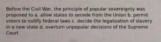 Before the Civil War, the principle of popular sovereignty was proposed to a. allow states to secede from the Union b. permit voters to nullify federal laws c. decide the legalization of slavery in a new state d. overturn unpopular decisions of the Supreme Court