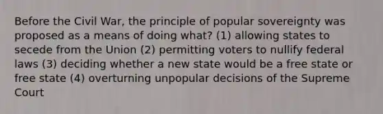 Before the Civil War, the principle of popular sovereignty was proposed as a means of doing what? (1) allowing states to secede from the Union (2) permitting voters to nullify federal laws (3) deciding whether a new state would be a free state or free state (4) overturning unpopular decisions of the Supreme Court