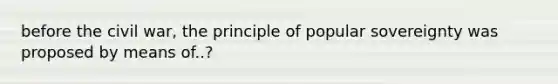 before the civil war, the principle of popular sovereignty was proposed by means of..?