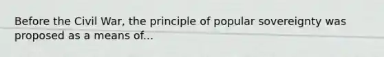 Before the Civil War, the principle of popular sovereignty was proposed as a means of...