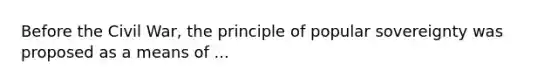 Before the Civil War, the principle of popular sovereignty was proposed as a means of ...